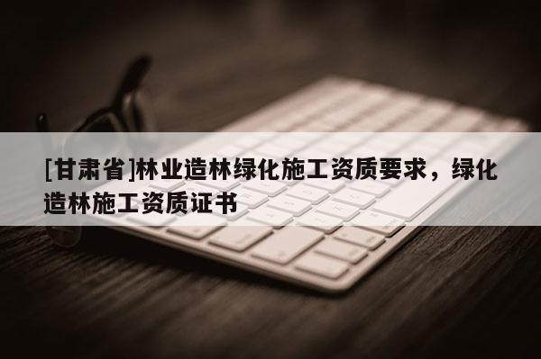 [甘肃省]林业造林绿化施工资质要求，绿化造林施工资质证书