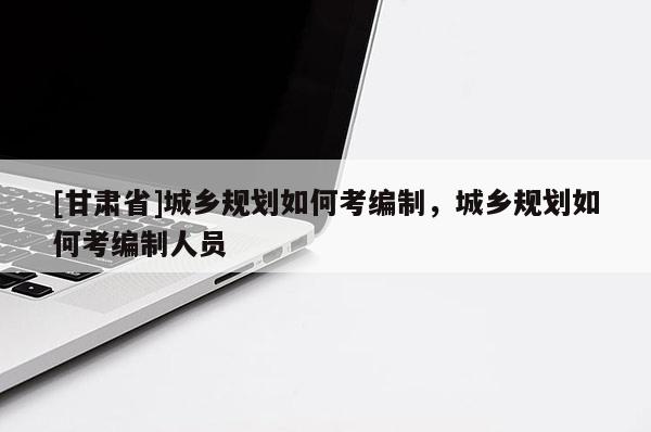 [甘肃省]城乡规划如何考编制，城乡规划如何考编制人员