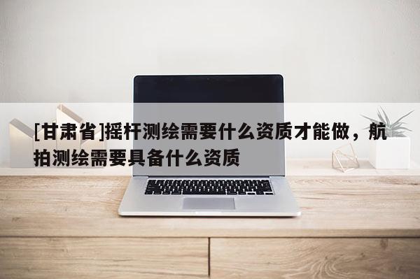 [甘肃省]摇杆测绘需要什么资质才能做，航拍测绘需要具备什么资质