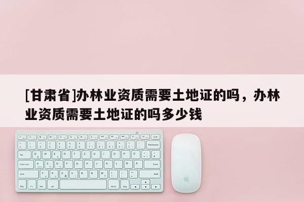 [甘肃省]办林业资质需要土地证的吗，办林业资质需要土地证的吗多少钱