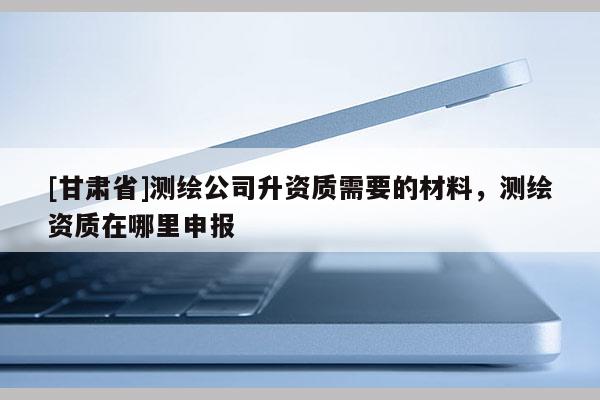 [甘肃省]测绘公司升资质需要的材料，测绘资质在哪里申报