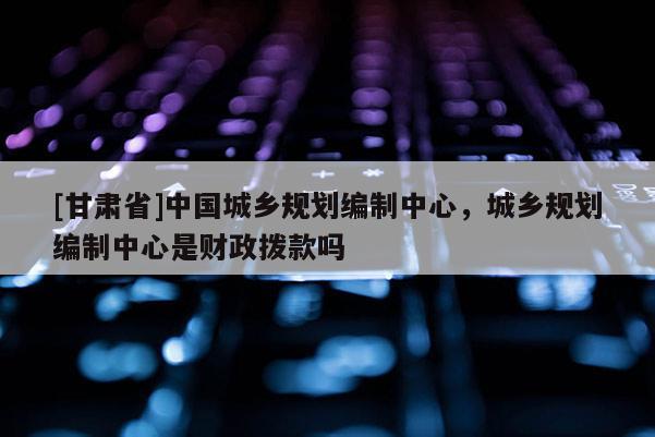 [甘肃省]中国城乡规划编制中心，城乡规划编制中心是财政拨款吗