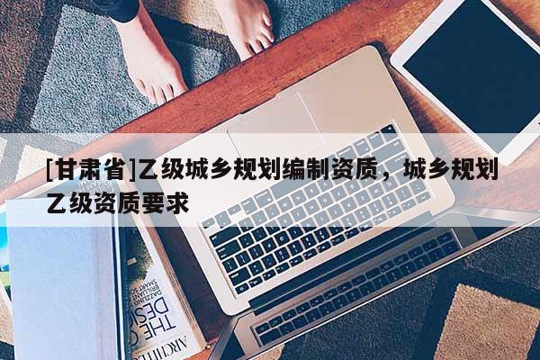 [甘肃省]乙级城乡规划编制资质，城乡规划乙级资质要求