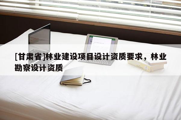 [甘肃省]林业建设项目设计资质要求，林业勘察设计资质