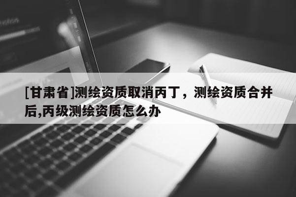 [甘肃省]测绘资质取消丙丁，测绘资质合并后,丙级测绘资质怎么办