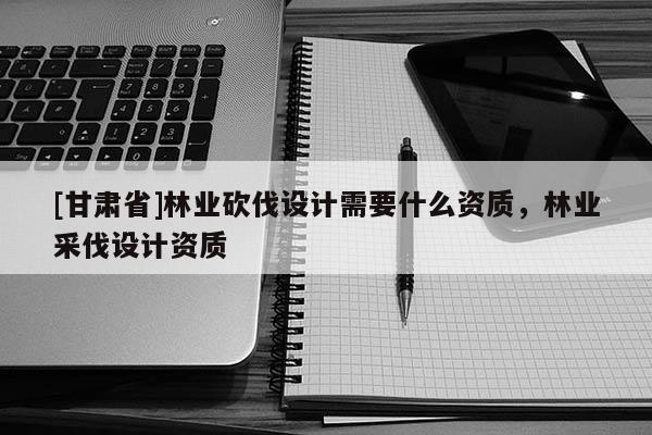 [甘肃省]林业砍伐设计需要什么资质，林业采伐设计资质