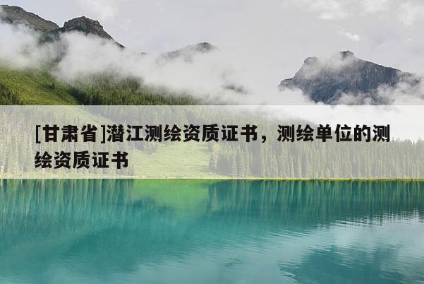 [甘肃省]潜江测绘资质证书，测绘单位的测绘资质证书