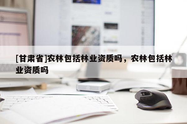 [甘肃省]农林包括林业资质吗，农林包括林业资质吗