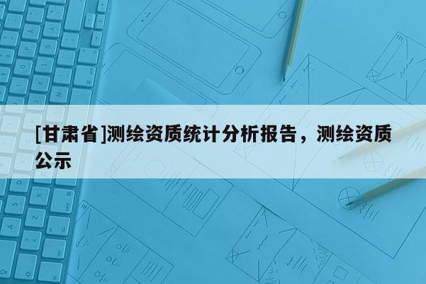 [甘肃省]测绘资质统计分析报告，测绘资质公示
