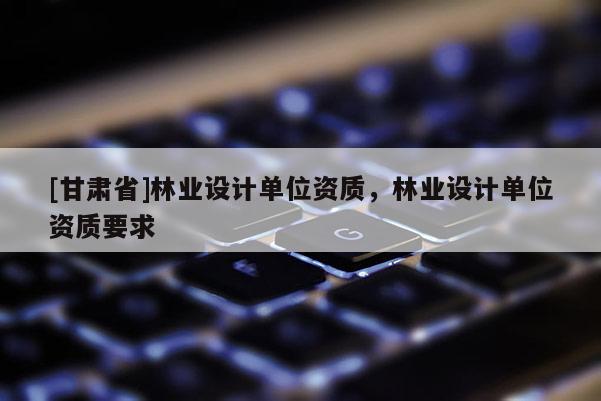 [甘肃省]林业设计单位资质，林业设计单位资质要求