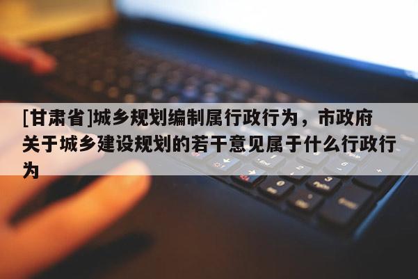 [甘肃省]城乡规划编制属行政行为，市政府关于城乡建设规划的若干意见属于什么行政行为