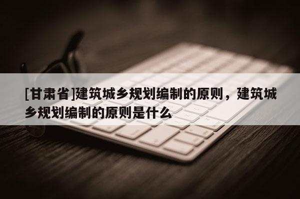 [甘肃省]建筑城乡规划编制的原则，建筑城乡规划编制的原则是什么