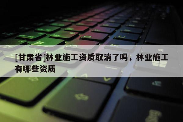 [甘肃省]林业施工资质取消了吗，林业施工有哪些资质