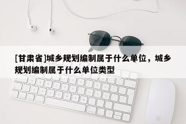 [甘肃省]城乡规划编制属于什么单位，城乡规划编制属于什么单位类型