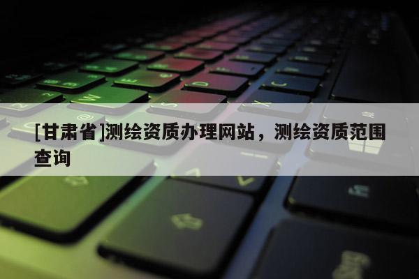 [甘肃省]测绘资质办理网站，测绘资质范围查询
