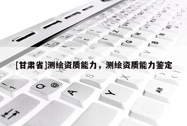 [甘肃省]测绘资质能力，测绘资质能力鉴定