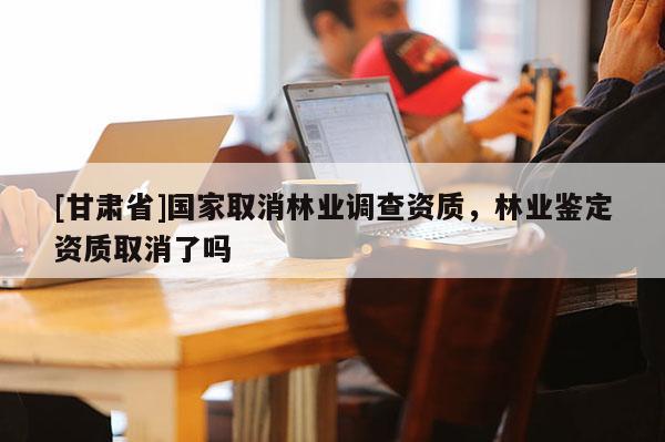 [甘肃省]国家取消林业调查资质，林业鉴定资质取消了吗