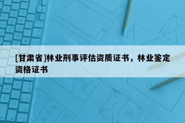 [甘肃省]林业刑事评估资质证书，林业鉴定资格证书