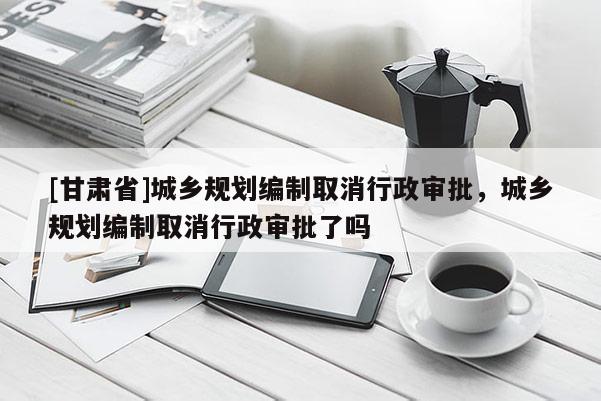 [甘肃省]城乡规划编制取消行政审批，城乡规划编制取消行政审批了吗