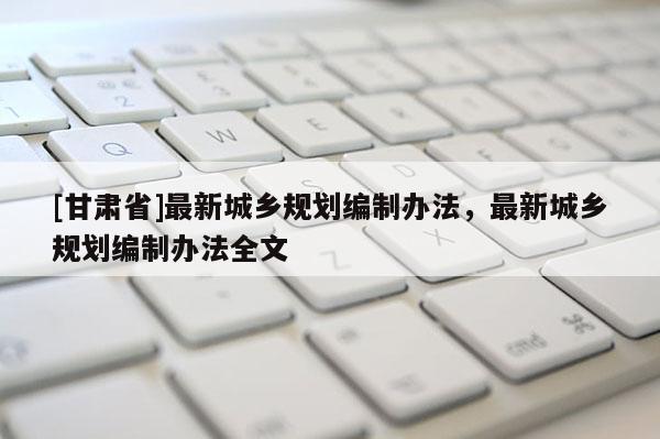 [甘肃省]最新城乡规划编制办法，最新城乡规划编制办法全文