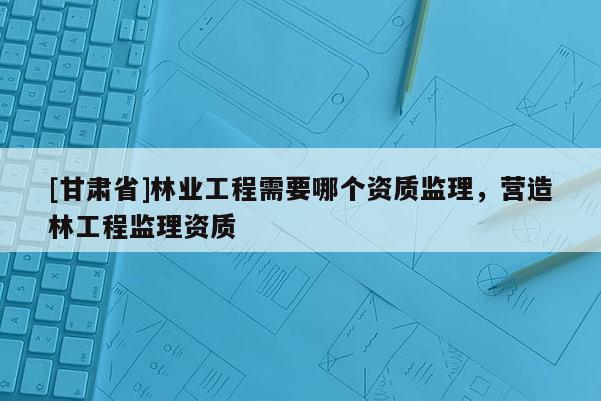 [甘肃省]林业工程需要哪个资质监理，营造林工程监理资质