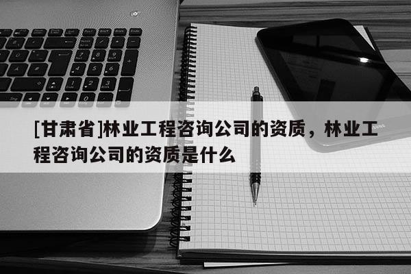 [甘肃省]林业工程咨询公司的资质，林业工程咨询公司的资质是什么