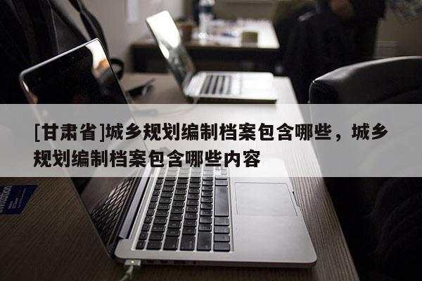 [甘肃省]城乡规划编制档案包含哪些，城乡规划编制档案包含哪些内容