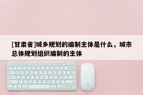 [甘肃省]城乡规划的编制主体是什么，城市总体规划组织编制的主体
