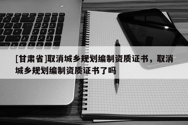 [甘肃省]取消城乡规划编制资质证书，取消城乡规划编制资质证书了吗