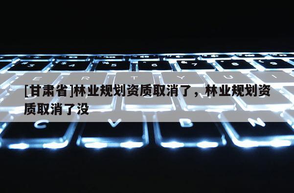 [甘肃省]林业规划资质取消了，林业规划资质取消了没