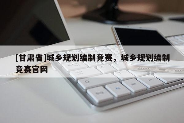 [甘肃省]城乡规划编制竞赛，城乡规划编制竞赛官网