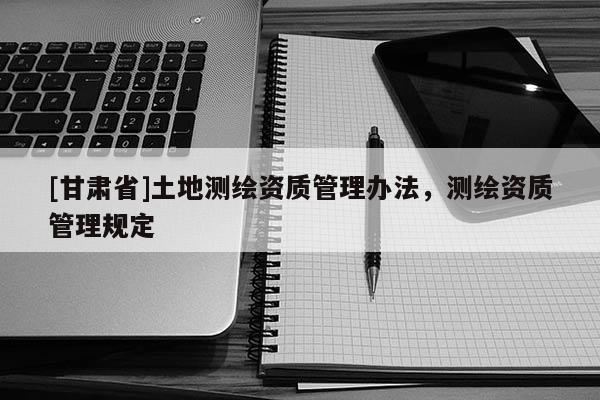 [甘肃省]土地测绘资质管理办法，测绘资质管理规定