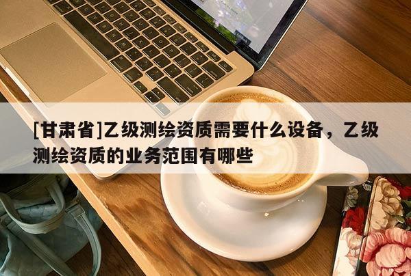 [甘肃省]乙级测绘资质需要什么设备，乙级测绘资质的业务范围有哪些