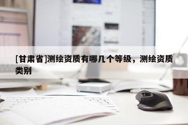[甘肃省]测绘资质有哪几个等级，测绘资质类别