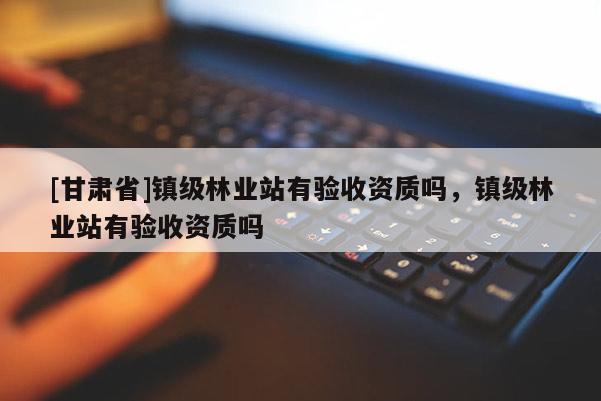 [甘肃省]镇级林业站有验收资质吗，镇级林业站有验收资质吗