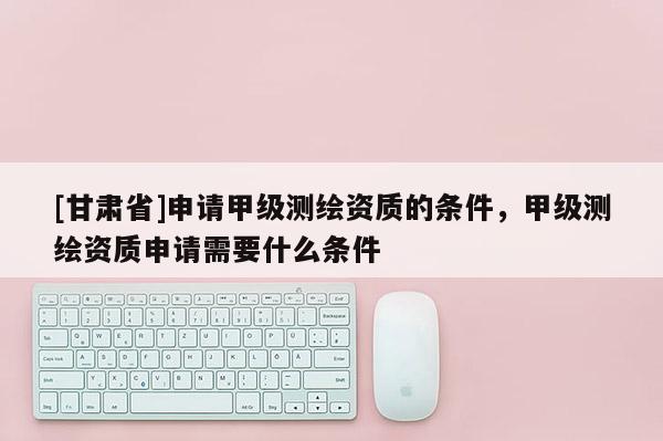 [甘肃省]申请甲级测绘资质的条件，甲级测绘资质申请需要什么条件