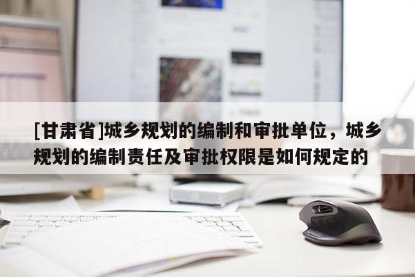 [甘肃省]城乡规划的编制和审批单位，城乡规划的编制责任及审批权限是如何规定的