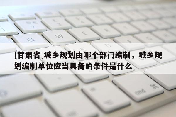 [甘肃省]城乡规划由哪个部门编制，城乡规划编制单位应当具备的条件是什么