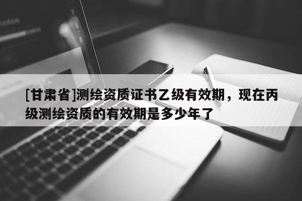 [甘肃省]测绘资质证书乙级有效期，现在丙级测绘资质的有效期是多少年了