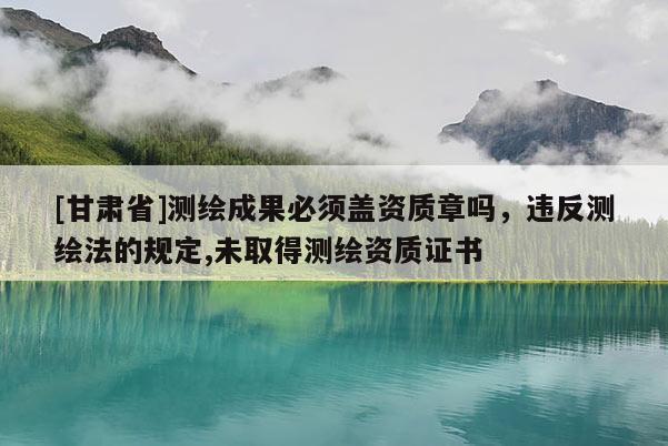 [甘肃省]测绘成果必须盖资质章吗，违反测绘法的规定,未取得测绘资质证书