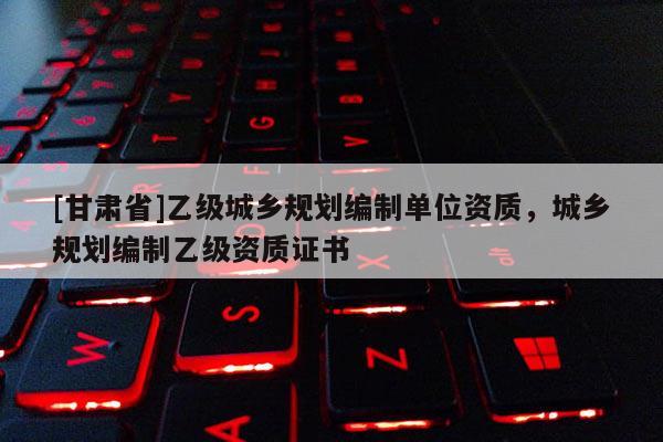 [甘肃省]乙级城乡规划编制单位资质，城乡规划编制乙级资质证书