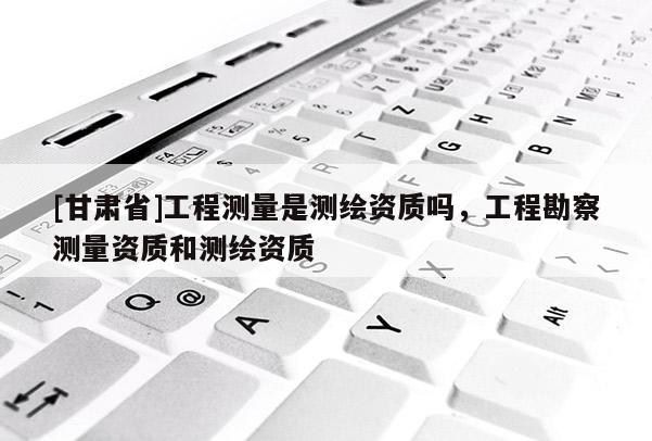 [甘肃省]工程测量是测绘资质吗，工程勘察测量资质和测绘资质