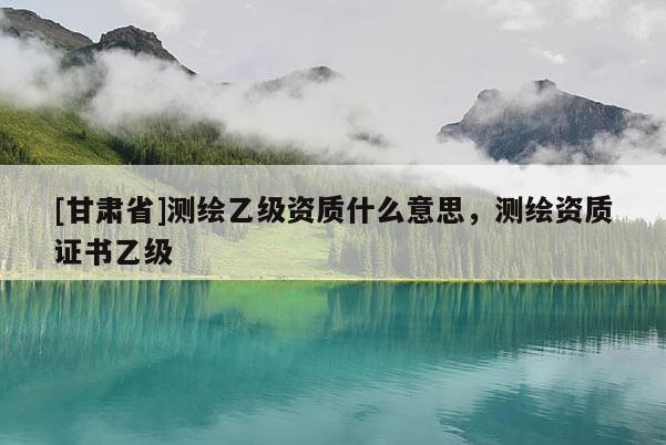 [甘肃省]测绘乙级资质什么意思，测绘资质证书乙级