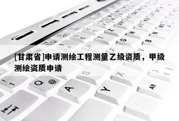 [甘肃省]申请测绘工程测量乙级资质，甲级测绘资质申请