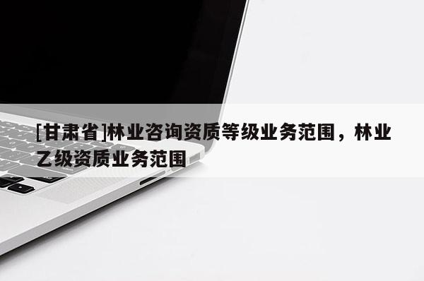 [甘肃省]林业咨询资质等级业务范围，林业乙级资质业务范围