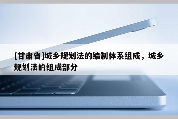 [甘肃省]城乡规划法的编制体系组成，城乡规划法的组成部分