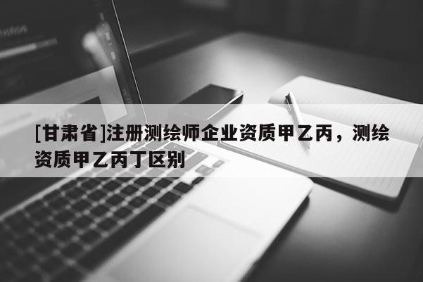 [甘肃省]注册测绘师企业资质甲乙丙，测绘资质甲乙丙丁区别