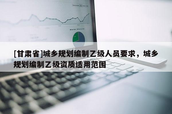 [甘肃省]城乡规划编制乙级人员要求，城乡规划编制乙级资质适用范围