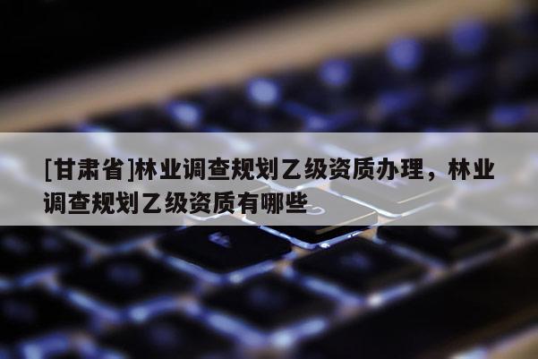 [甘肃省]林业调查规划乙级资质办理，林业调查规划乙级资质有哪些
