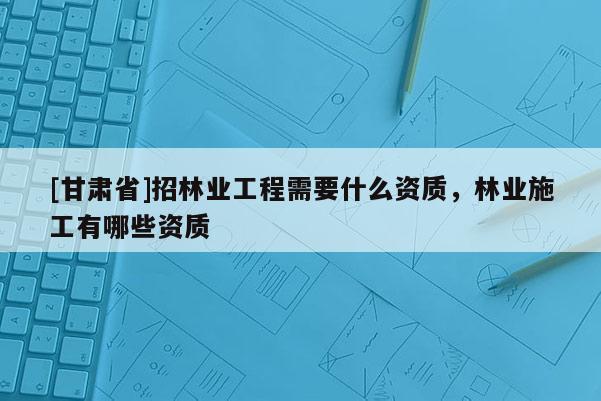 [甘肃省]招林业工程需要什么资质，林业施工有哪些资质